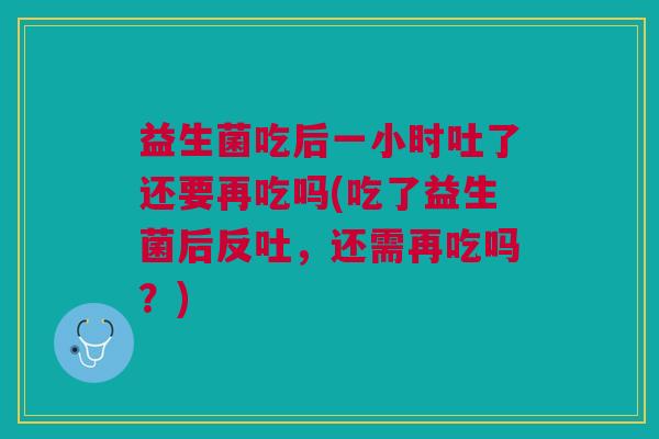 益生菌吃后一小时吐了还要再吃吗(吃了益生菌后反吐,还需再吃吗?) 益生菌吃后一小时吐了还要再吃吗(吃了益生菌后反吐,还需再吃吗?)