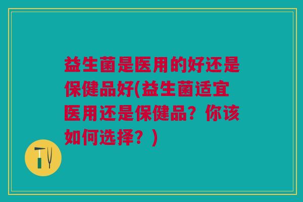 益生菌是医用的好还是保健品好(益生菌适宜医用还是保健品?你该如何选择?) 益生菌是医用的好还是保健品好(益生菌适宜医用还是保健品?你该如何选择?)