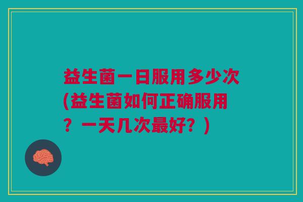 益生菌一日服用多少次(益生菌如何正确服用?一天几次最好?)