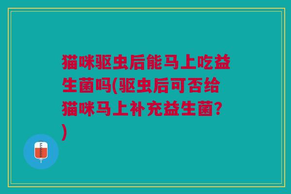 猫咪驱虫后能马上吃益生菌吗(驱虫后可否给猫咪马上补充益生菌?)