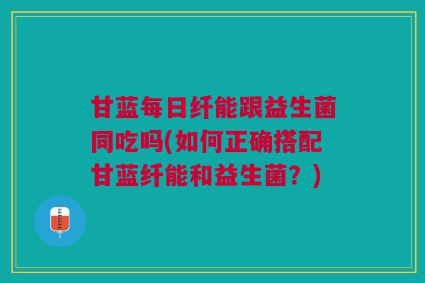 甘蓝每日纤能跟益生菌同吃吗(如何正确搭配甘蓝纤能和益生菌?)