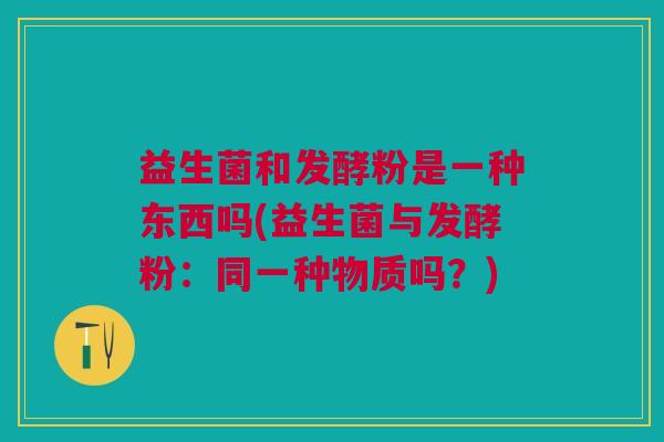 益生菌和发酵粉是一种东西吗(益生菌与发酵粉：同一种物质吗？)
