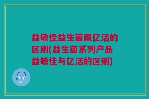 益敏佳益生菌跟亿活的区别(益生菌系列产品益敏佳与亿活的区别)