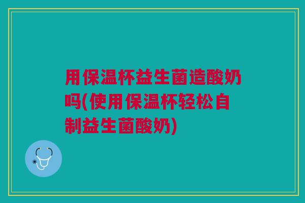 用保温杯益生菌造酸奶吗(使用保温杯轻松自制益生菌酸奶) 用保温杯益生菌造酸奶吗(使用保温杯轻松自制益生菌酸奶)