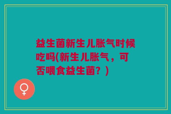 益生菌新生儿胀气时候吃吗(新生儿胀气,可否喂食益生菌?)