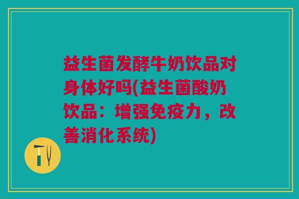 益生菌发酵牛奶饮品对身体好吗(益生菌酸奶饮品:增强免疫力,改善消化系统)