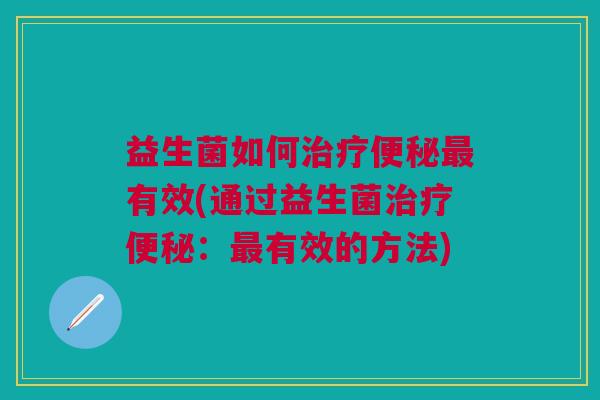 益生菌如何治疗便秘最有效(通过益生菌治疗便秘:最有效的方法)