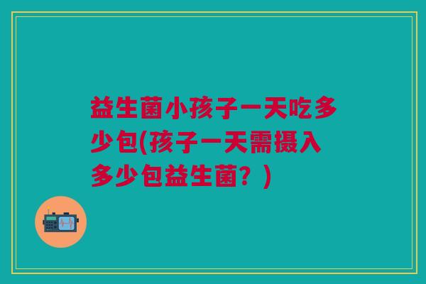 益生菌小孩子一天吃多少包(孩子一天需摄入多少包益生菌？)