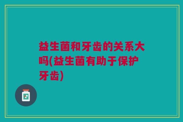 益生菌和牙齿的关系大吗(益生菌有助于保护牙齿)