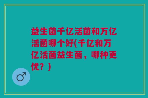 益生菌千亿活菌和万亿活菌哪个好(千亿和万亿活菌益生菌,哪种更优?) 益生菌千亿活菌和万亿活菌哪个好(千亿和万亿活菌益生菌,哪种更优?)
