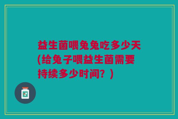 益生菌喂兔兔吃多少天(给兔子喂益生菌需要持续多少时间?)
