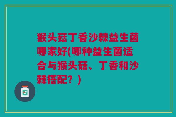 猴头菇丁香沙棘益生菌哪家好(哪种益生菌适合与猴头菇、丁香和沙棘搭配?)