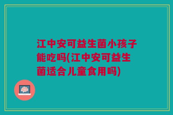 江中安可益生菌小孩子能吃吗(江中安可益生菌适合儿童食用吗) 江中安可益生菌小孩子能吃吗(江中安可益生菌适合儿童食用吗)