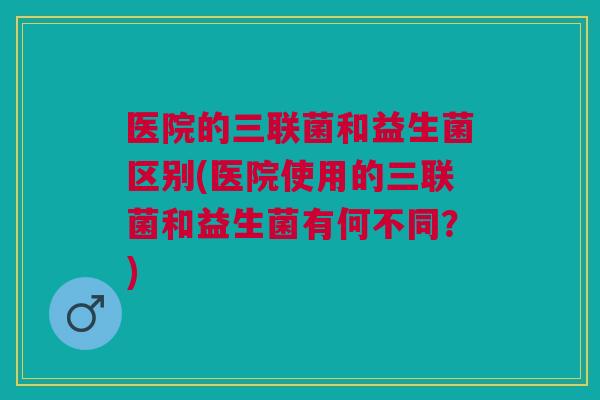 医院的三联菌和益生菌区别(医院使用的三联菌和益生菌有何不同?)