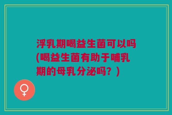 浮乳期喝益生菌可以吗(喝益生菌有助于哺乳期的母乳分泌吗?) 浮乳期喝益生菌可以吗(喝益生菌有助于哺乳期的母乳分泌吗?)