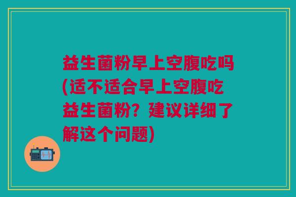 益生菌粉早上空腹吃吗(适不适合早上空腹吃益生菌粉?建议详细了解这个问题)