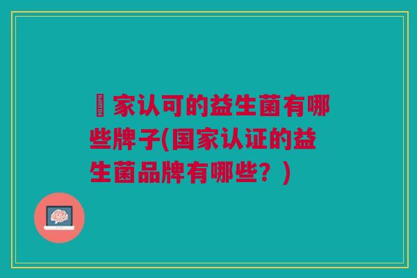 囯家认可的益生菌有哪些牌子(国家认证的益生菌品牌有哪些?) 囯家认可的益生菌有哪些牌子(国家认证的益生菌品牌有哪些?)