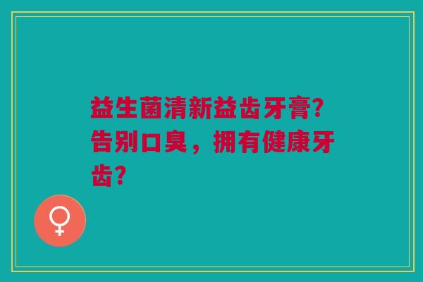 益生菌清新益齿牙膏?告别口臭,拥有健康牙齿?