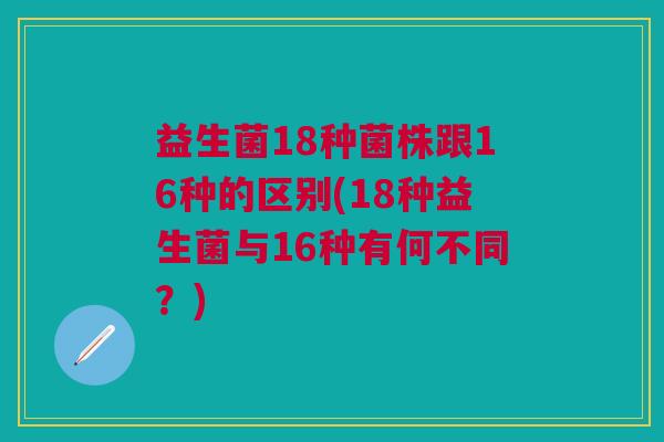 益生菌18种菌株跟16种的区别(18种益生菌与16种有何不同?) 益生菌18种菌株跟16种的区别(18种益生菌与16种有何不同?)