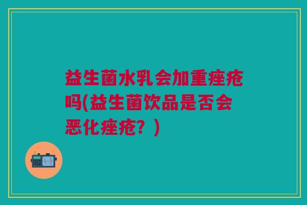 益生菌水乳会加重吗(益生菌饮品是否会恶化?) 益生菌水乳会加重吗(益生菌饮品是否会恶化?)