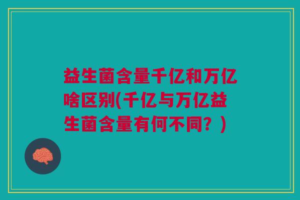 益生菌含量千亿和万亿啥区别(千亿与万亿益生菌含量有何不同？)