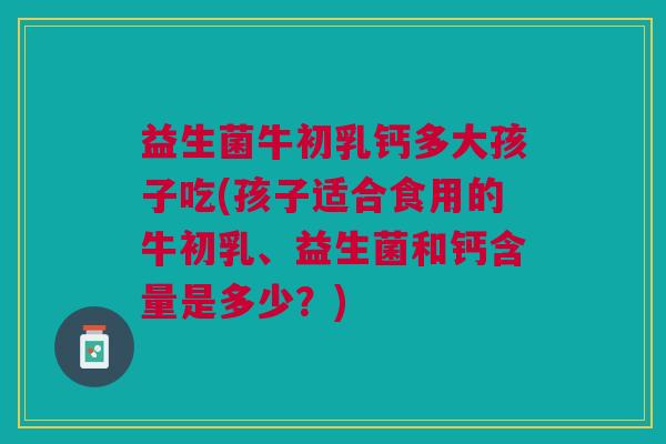 益生菌牛初乳钙多大孩子吃(孩子适合食用的牛初乳、益生菌和钙含量是多少?) 益生菌牛初乳钙多大孩子吃(孩子适合食用的牛初乳、益生菌和钙含量是多少?)