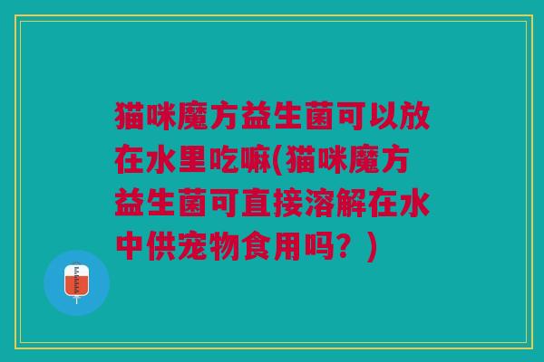 猫咪魔方益生菌可以放在水里吃嘛(猫咪魔方益生菌可直接溶解在水中供宠物食用吗?) 猫咪魔方益生菌可以放在水里吃嘛(猫咪魔方益生菌可直接溶解在水中供宠物食用吗?)
