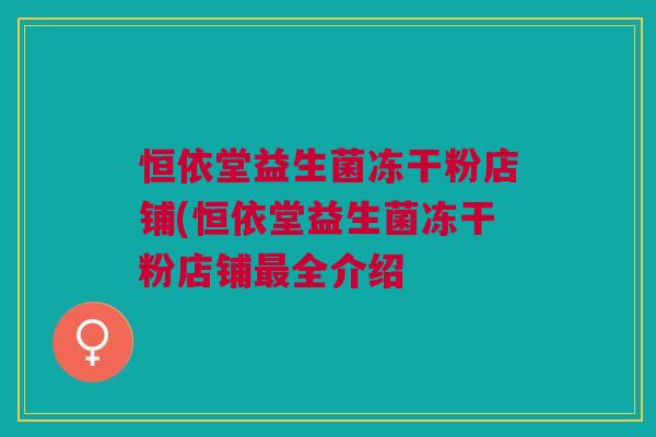 恒依堂益生菌冻干粉店铺(恒依堂益生菌冻干粉店铺最全介绍