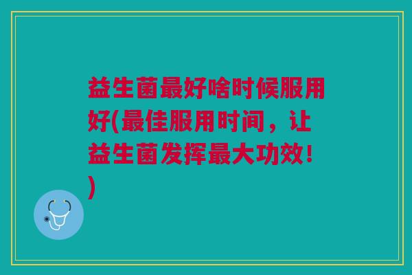 益生菌最好啥时候服用好(最佳服用时间,让益生菌发挥最大功效!)