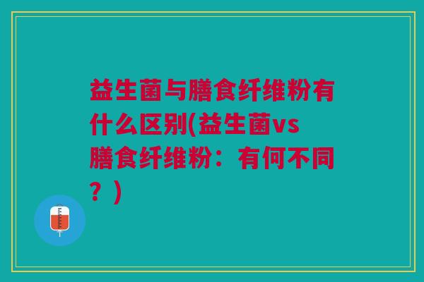 益生菌与膳食纤维粉有什么区别(益生菌vs膳食纤维粉:有何不同?)
