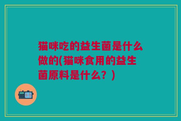 猫咪吃的益生菌是什么做的(猫咪食用的益生菌原料是什么?) 猫咪吃的益生菌是什么做的(猫咪食用的益生菌原料是什么?)