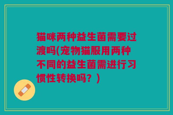 猫咪两种益生菌需要过渡吗(宠物猫服用两种不同的益生菌需进行习惯性转换吗?) 猫咪两种益生菌需要过渡吗(宠物猫服用两种不同的益生菌需进行习惯性转换吗?)