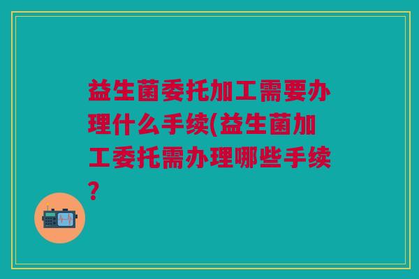 益生菌委托加工需要办理什么手续(益生菌加工委托需办理哪些手续?