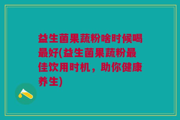 益生菌果蔬粉啥时候喝最好(益生菌果蔬粉最佳饮用时机,助你健康养生)