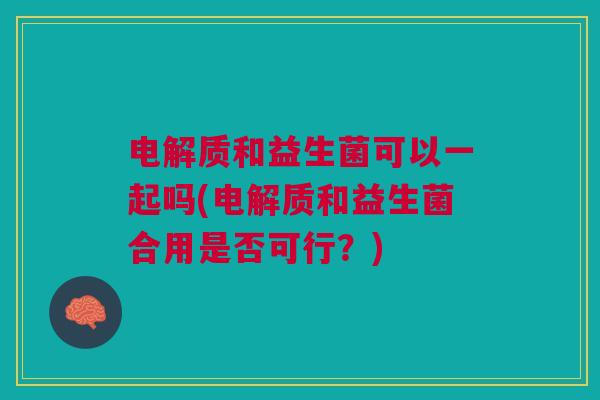 电解质和益生菌可以一起吗(电解质和益生菌合用是否可行?)