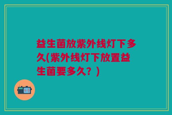 益生菌放紫外线灯下多久(紫外线灯下放置益生菌要多久?)