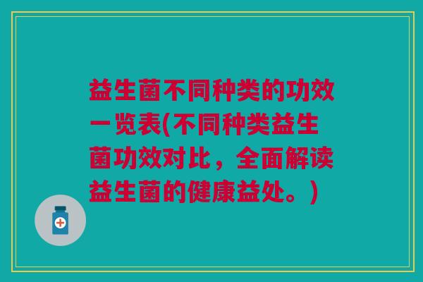 益生菌不同种类的功效一览表(不同种类益生菌功效对比,全面解读益生菌的健康益处。)