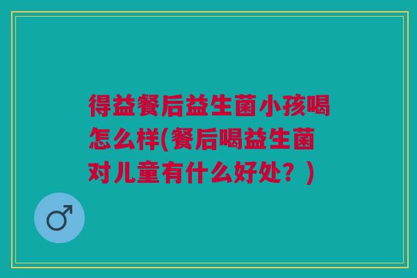 得益餐后益生菌小孩喝怎么样(餐后喝益生菌对儿童有什么好处?)