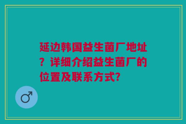 延边韩国益生菌厂地址?详细介绍益生菌厂的位置及联系方式?