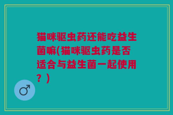 猫咪驱虫药还能吃益生菌嘛(猫咪驱虫药是否适合与益生菌一起使用？)