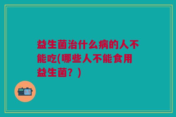 益生菌什么的人不能吃(哪些人不能食用益生菌?) 益生菌什么的人不能吃(哪些人不能食用益生菌?)
