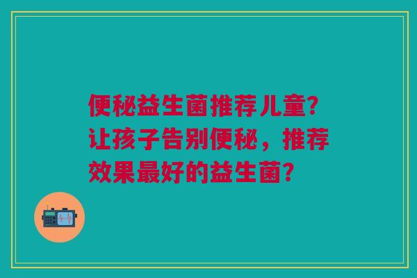 便秘益生菌推荐儿童?让孩子告别便秘,推荐效果最好的益生菌?