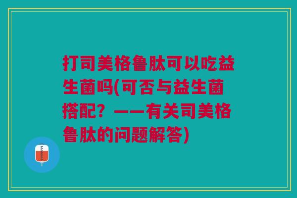 打司美格鲁肽可以吃益生菌吗(可否与益生菌搭配?——有关司美格鲁肽的问题解答) 打司美格鲁肽可以吃益生菌吗(可否与益生菌搭配?——有关司美格鲁肽的问题解答)