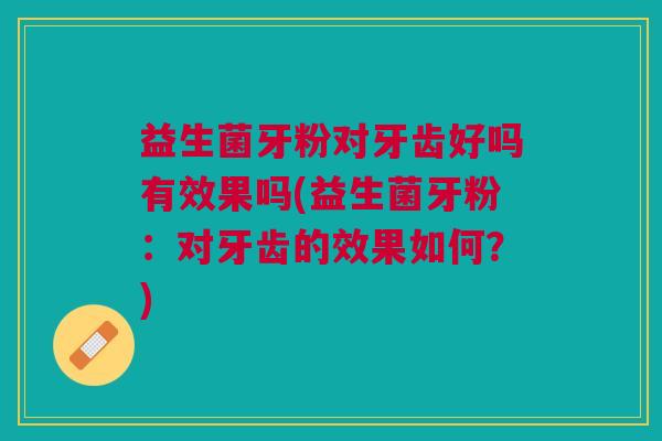 益生菌牙粉对牙齿好吗有效果吗(益生菌牙粉:对牙齿的效果如何?)