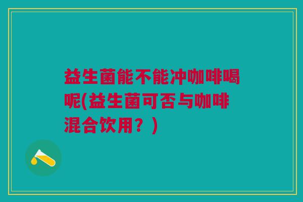 益生菌能不能冲咖啡喝呢(益生菌可否与咖啡混合饮用?) 益生菌能不能冲咖啡喝呢(益生菌可否与咖啡混合饮用?)