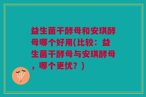 益生菌干酵母和安琪酵母哪个好用(比较:益生菌干酵母与安琪酵母,哪个更优?)