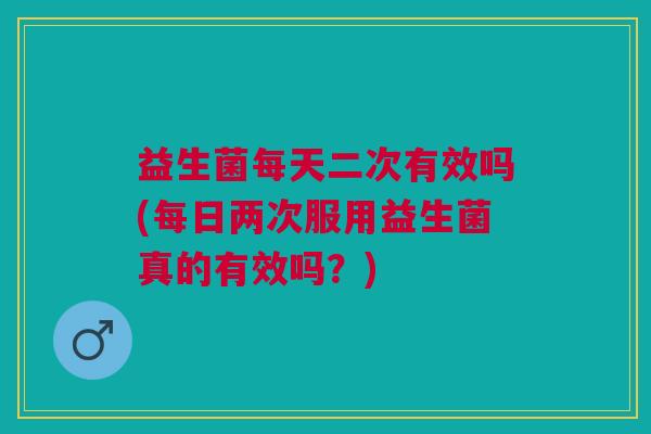 益生菌每天二次有效吗(每日两次服用益生菌真的有效吗?)