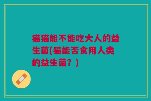 猫猫能不能吃大人的益生菌(猫能否食用人类的益生菌?) 猫猫能不能吃大人的益生菌(猫能否食用人类的益生菌?)
