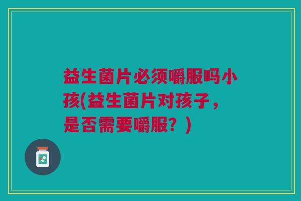 益生菌片必须嚼服吗小孩(益生菌片对孩子,是否需要嚼服?)