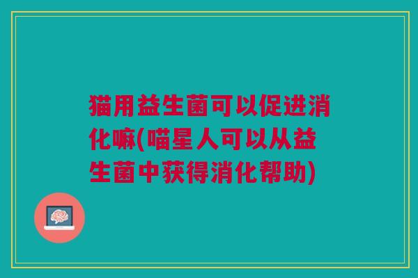 猫用益生菌可以促进消化嘛(喵星人可以从益生菌中获得消化帮助)